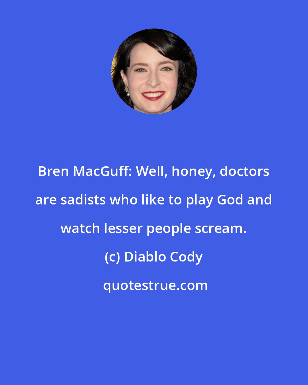 Diablo Cody: Bren MacGuff: Well, honey, doctors are sadists who like to play God and watch lesser people scream.