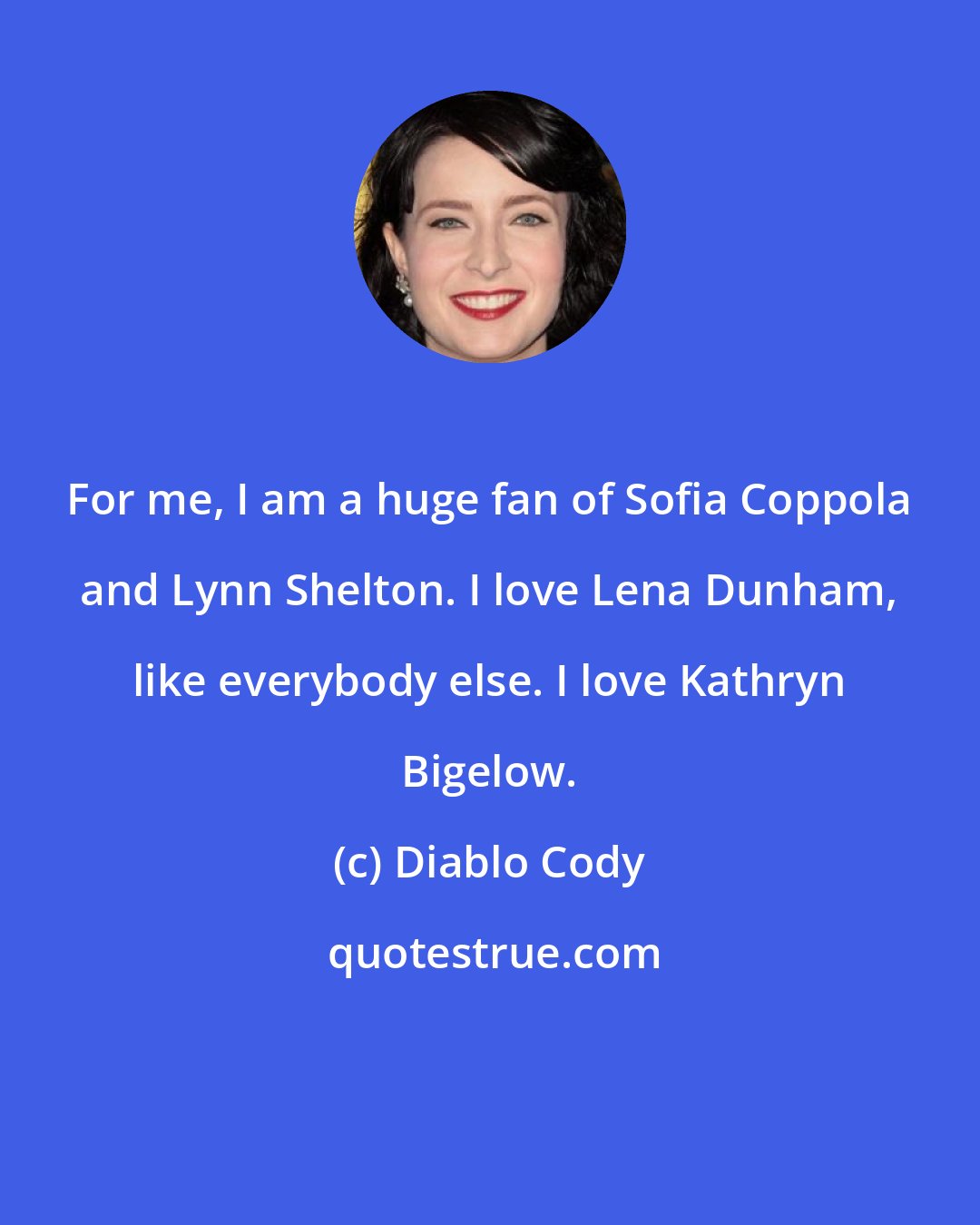 Diablo Cody: For me, I am a huge fan of Sofia Coppola and Lynn Shelton. I love Lena Dunham, like everybody else. I love Kathryn Bigelow.