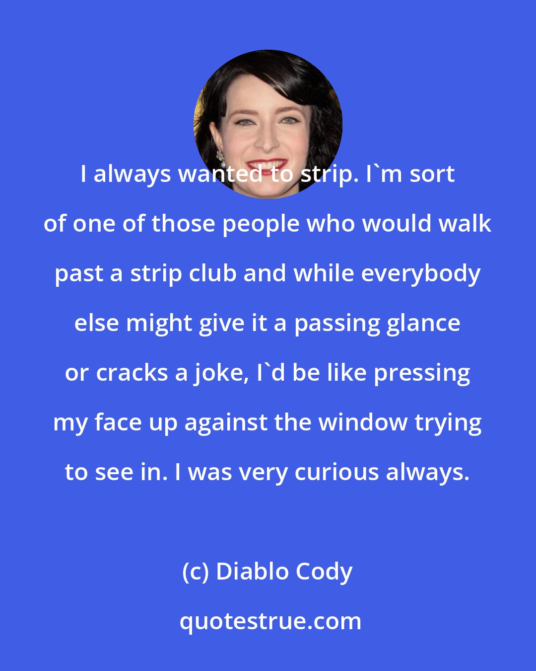 Diablo Cody: I always wanted to strip. I'm sort of one of those people who would walk past a strip club and while everybody else might give it a passing glance or cracks a joke, I'd be like pressing my face up against the window trying to see in. I was very curious always.