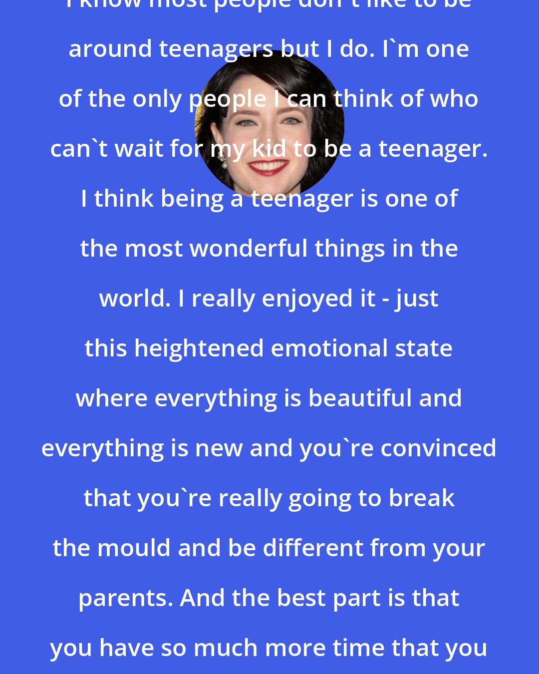 Diablo Cody: I know most people don't like to be around teenagers but I do. I'm one of the only people I can think of who can't wait for my kid to be a teenager. I think being a teenager is one of the most wonderful things in the world. I really enjoyed it - just this heightened emotional state where everything is beautiful and everything is new and you're convinced that you're really going to break the mould and be different from your parents. And the best part is that you have so much more time that you didn't have as a child.