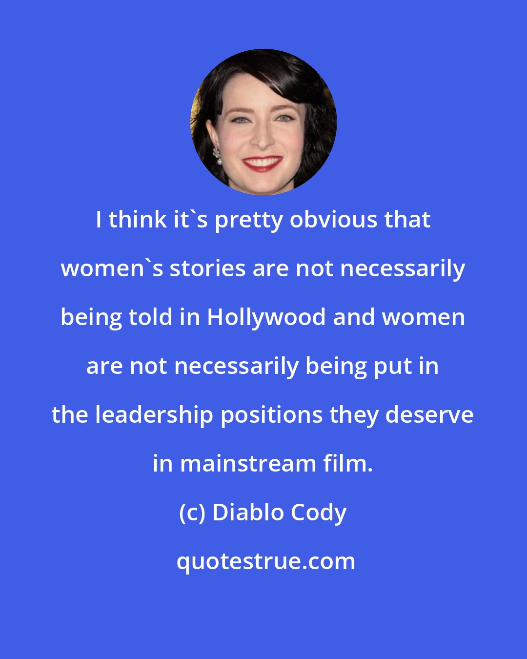 Diablo Cody: I think it's pretty obvious that women's stories are not necessarily being told in Hollywood and women are not necessarily being put in the leadership positions they deserve in mainstream film.