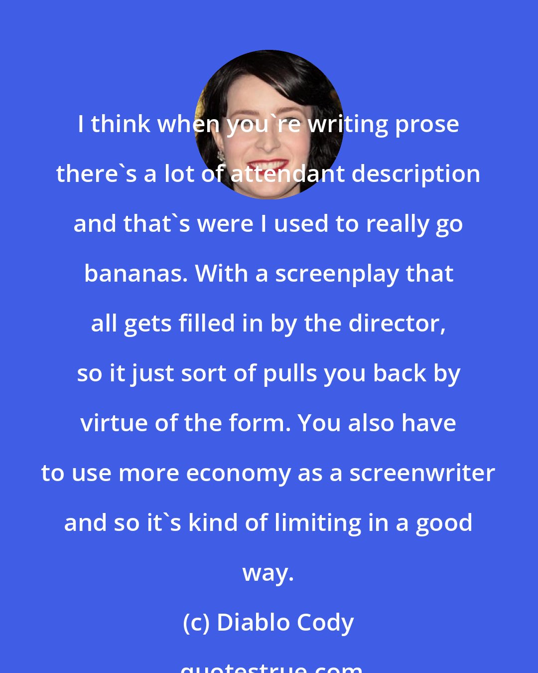 Diablo Cody: I think when you're writing prose there's a lot of attendant description and that's were I used to really go bananas. With a screenplay that all gets filled in by the director, so it just sort of pulls you back by virtue of the form. You also have to use more economy as a screenwriter and so it's kind of limiting in a good way.