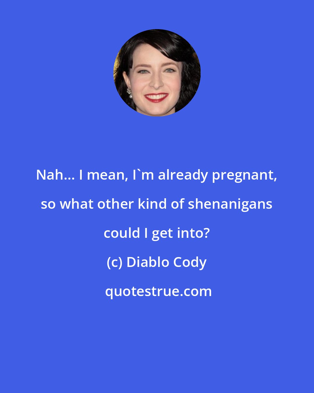 Diablo Cody: Nah... I mean, I'm already pregnant, so what other kind of shenanigans could I get into?