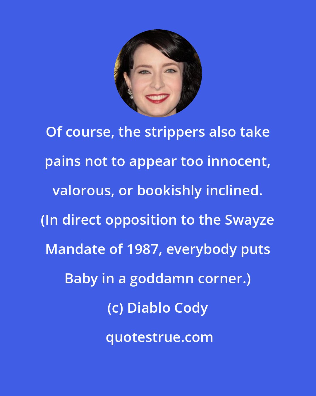 Diablo Cody: Of course, the strippers also take pains not to appear too innocent, valorous, or bookishly inclined. (In direct opposition to the Swayze Mandate of 1987, everybody puts Baby in a goddamn corner.)