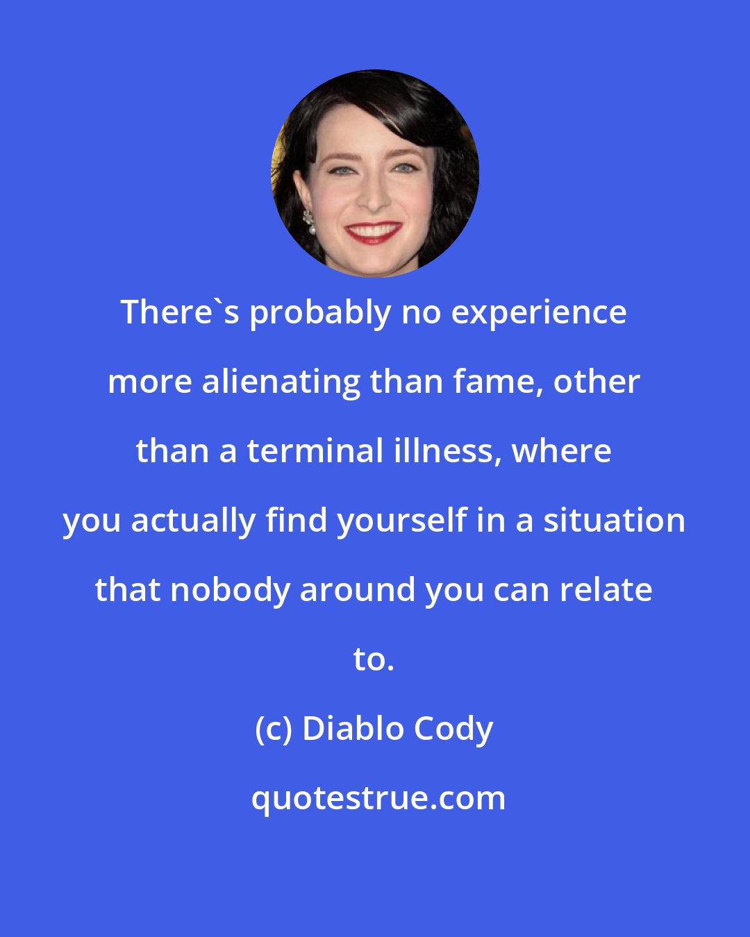 Diablo Cody: There's probably no experience more alienating than fame, other than a terminal illness, where you actually find yourself in a situation that nobody around you can relate to.