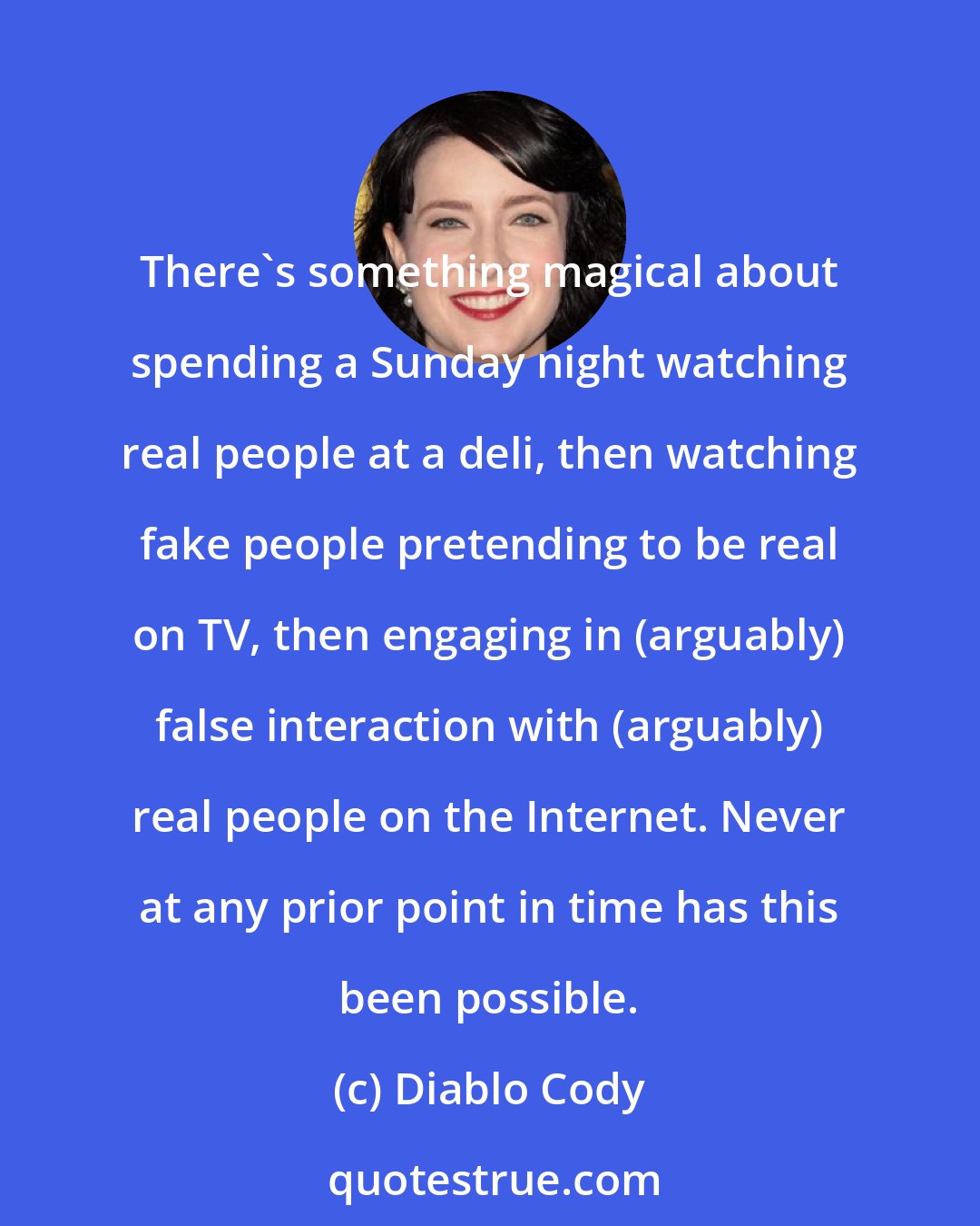 Diablo Cody: There's something magical about spending a Sunday night watching real people at a deli, then watching fake people pretending to be real on TV, then engaging in (arguably) false interaction with (arguably) real people on the Internet. Never at any prior point in time has this been possible.