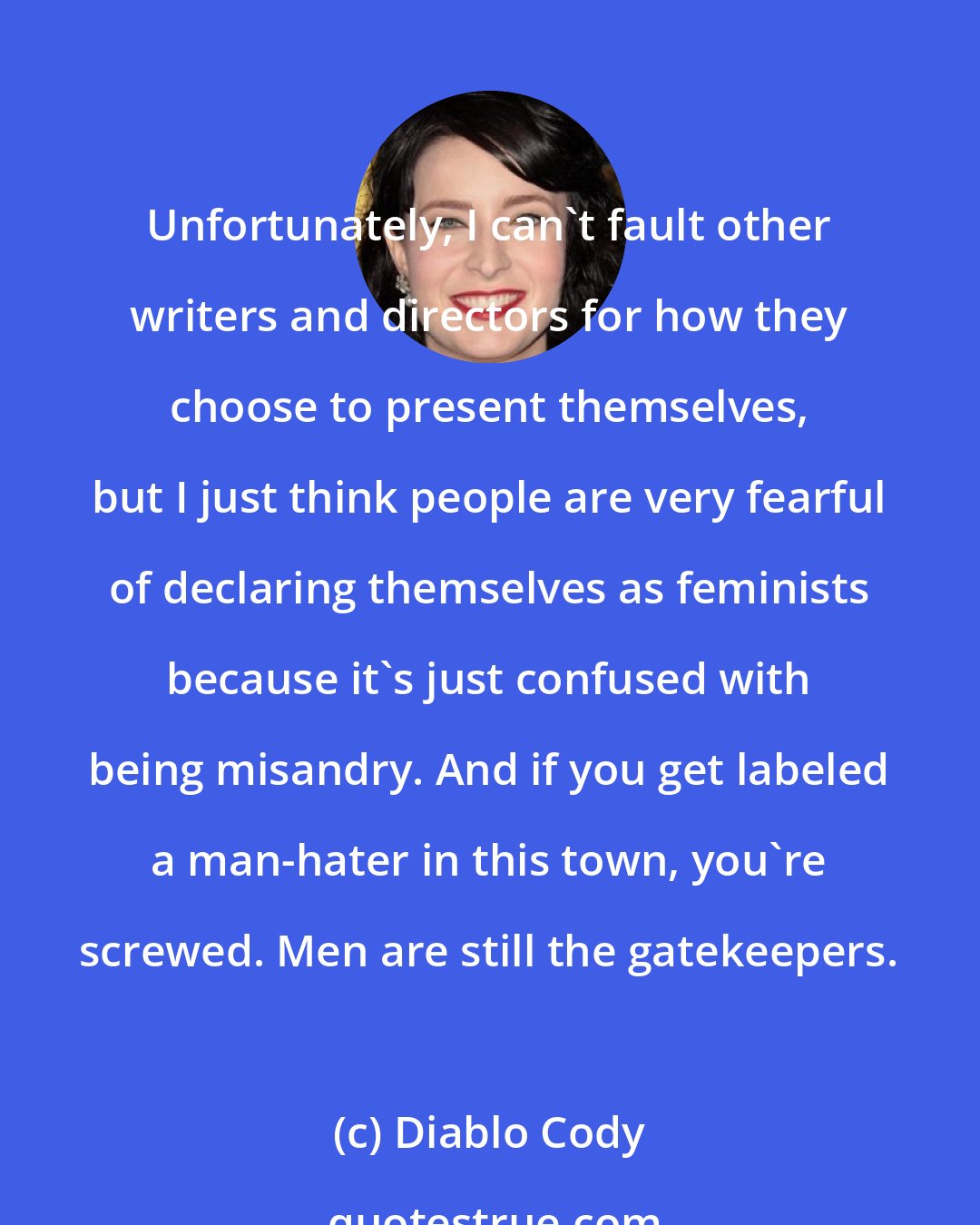 Diablo Cody: Unfortunately, I can't fault other writers and directors for how they choose to present themselves, but I just think people are very fearful of declaring themselves as feminists because it's just confused with being misandry. And if you get labeled a man-hater in this town, you're screwed. Men are still the gatekeepers.