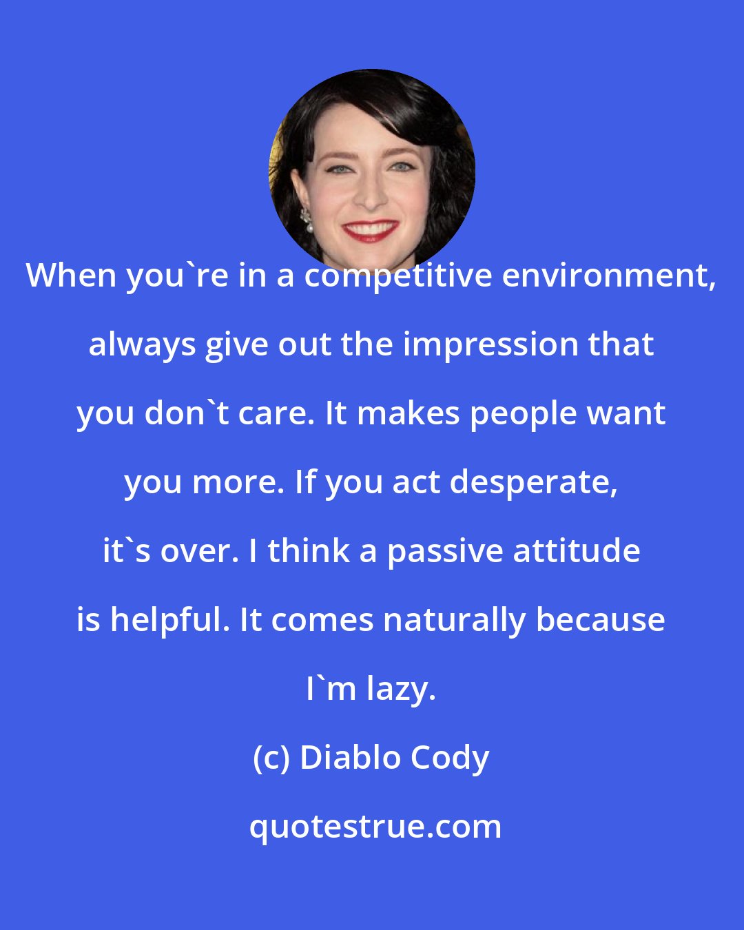 Diablo Cody: When you're in a competitive environment, always give out the impression that you don't care. It makes people want you more. If you act desperate, it's over. I think a passive attitude is helpful. It comes naturally because I'm lazy.