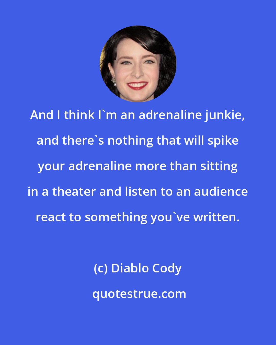 Diablo Cody: And I think I'm an adrenaline junkie, and there's nothing that will spike your adrenaline more than sitting in a theater and listen to an audience react to something you've written.