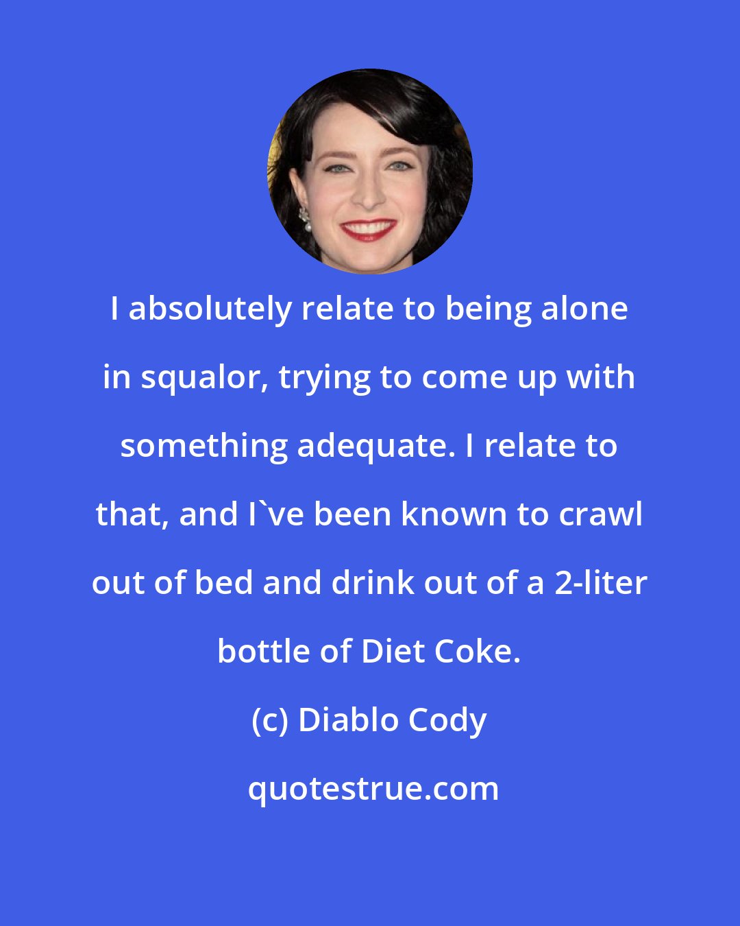 Diablo Cody: I absolutely relate to being alone in squalor, trying to come up with something adequate. I relate to that, and I've been known to crawl out of bed and drink out of a 2-liter bottle of Diet Coke.