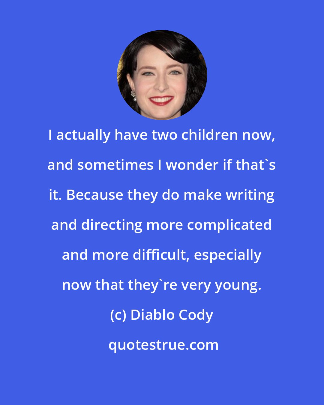 Diablo Cody: I actually have two children now, and sometimes I wonder if that's it. Because they do make writing and directing more complicated and more difficult, especially now that they're very young.