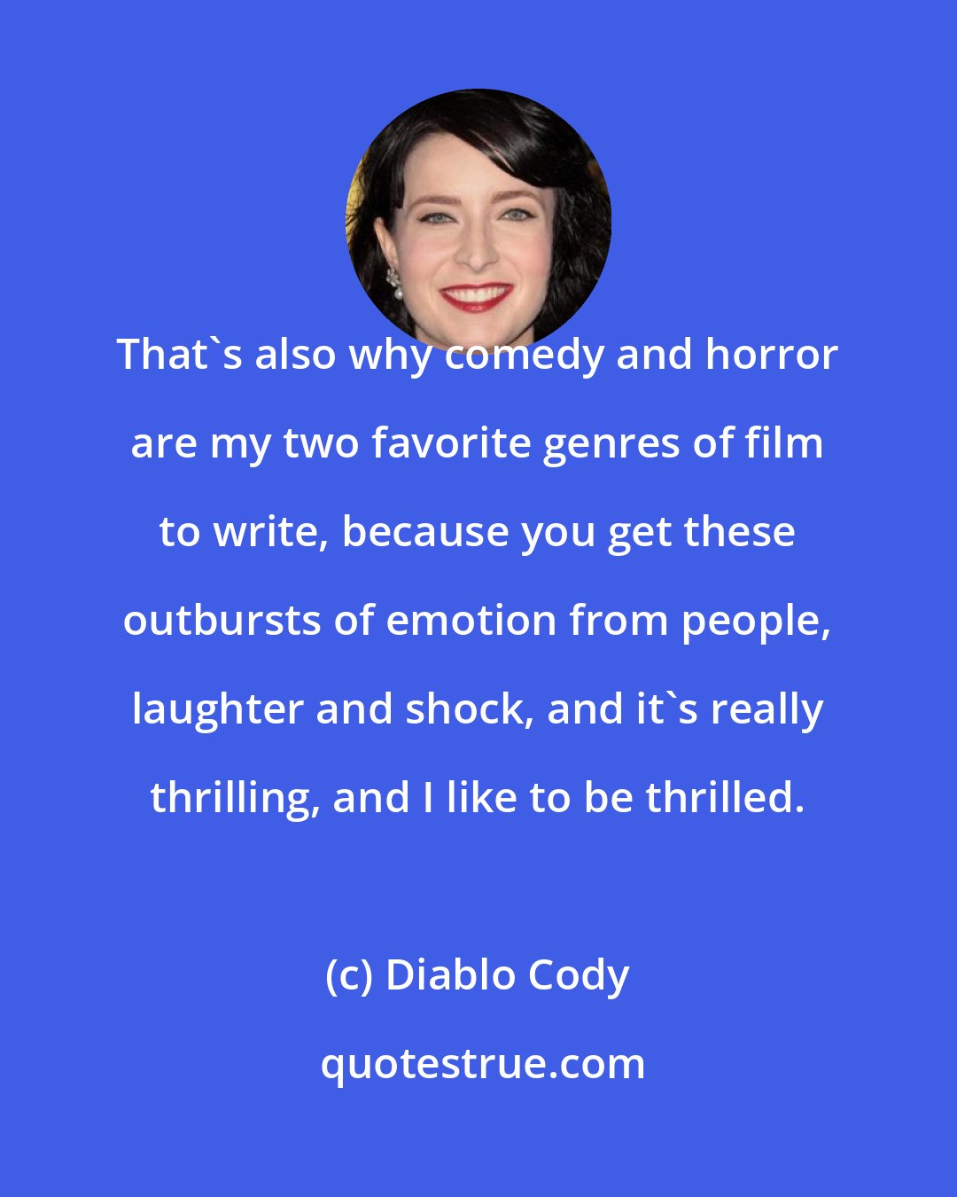 Diablo Cody: That's also why comedy and horror are my two favorite genres of film to write, because you get these outbursts of emotion from people, laughter and shock, and it's really thrilling, and I like to be thrilled.