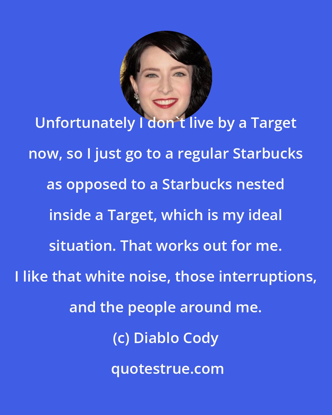 Diablo Cody: Unfortunately I don't live by a Target now, so I just go to a regular Starbucks as opposed to a Starbucks nested inside a Target, which is my ideal situation. That works out for me. I like that white noise, those interruptions, and the people around me.