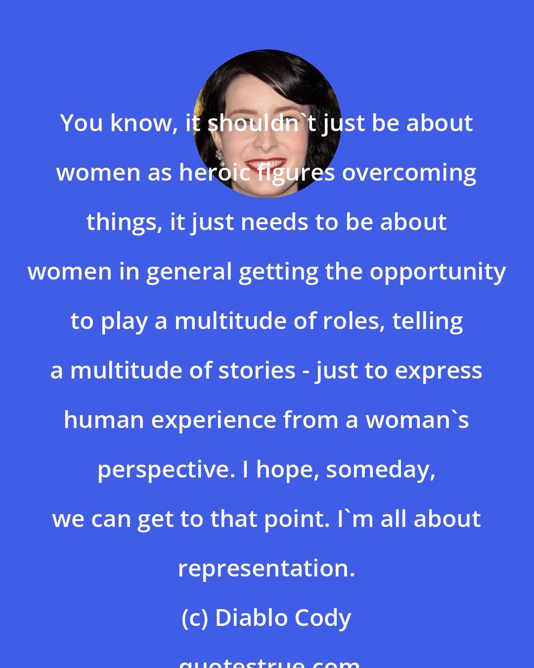 Diablo Cody: You know, it shouldn't just be about women as heroic figures overcoming things, it just needs to be about women in general getting the opportunity to play a multitude of roles, telling a multitude of stories - just to express human experience from a woman's perspective. I hope, someday, we can get to that point. I'm all about representation.