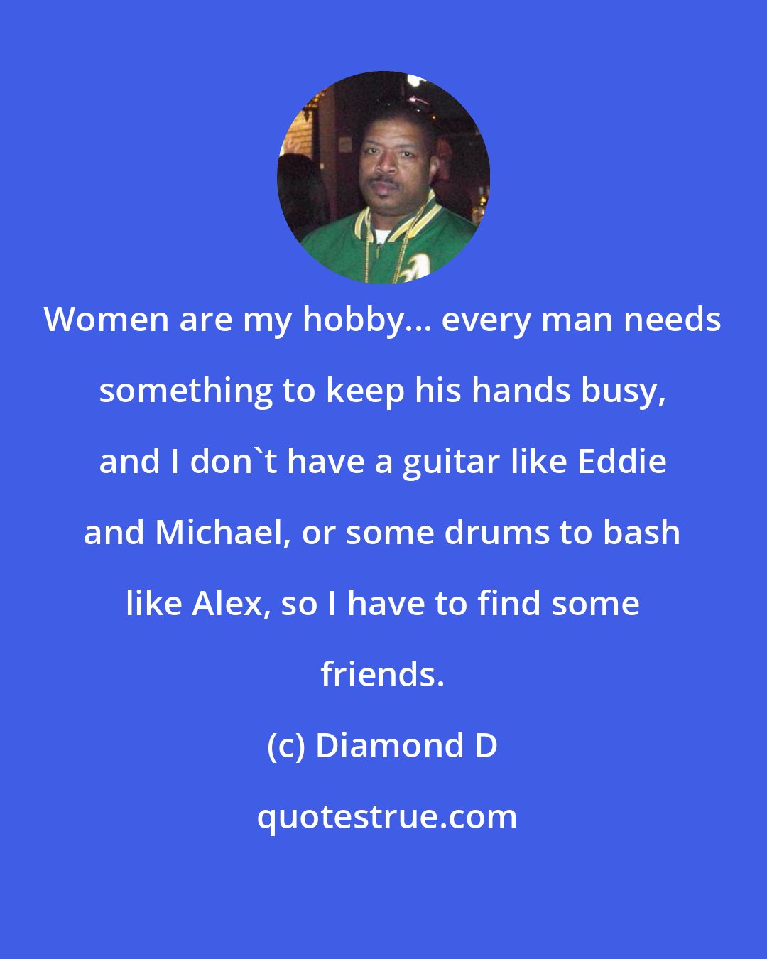 Diamond D: Women are my hobby... every man needs something to keep his hands busy, and I don't have a guitar like Eddie and Michael, or some drums to bash like Alex, so I have to find some friends.
