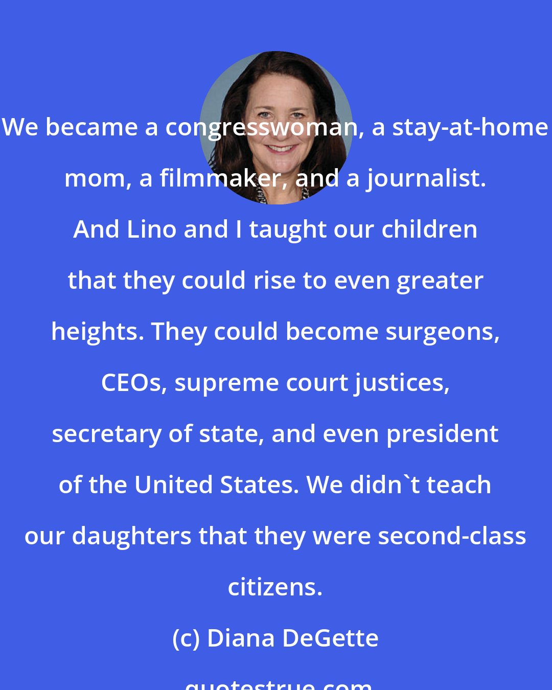 Diana DeGette: We became a congresswoman, a stay-at-home mom, a filmmaker, and a journalist. And Lino and I taught our children that they could rise to even greater heights. They could become surgeons, CEOs, supreme court justices, secretary of state, and even president of the United States. We didn't teach our daughters that they were second-class citizens.