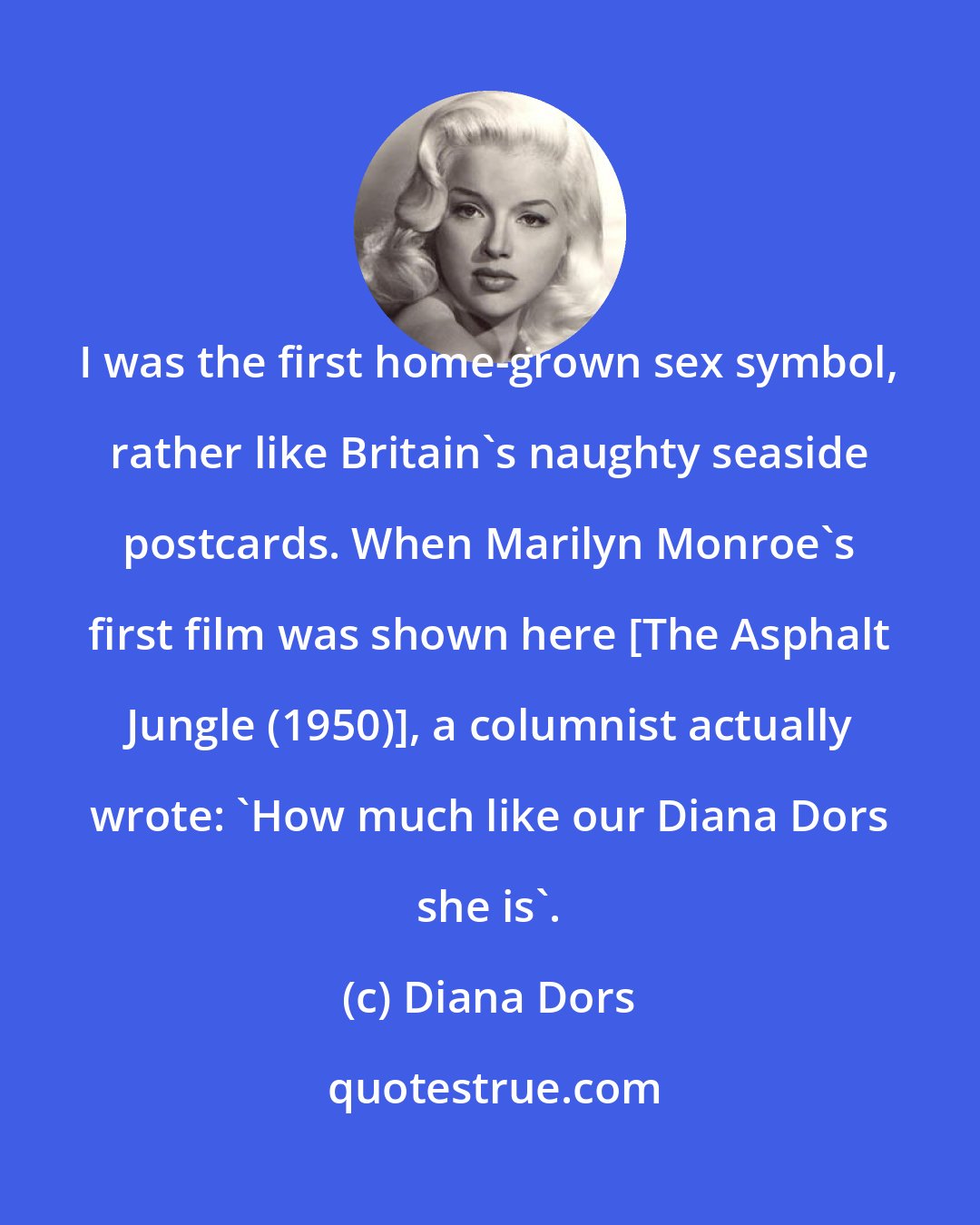Diana Dors: I was the first home-grown sex symbol, rather like Britain`s naughty seaside postcards. When Marilyn Monroe`s first film was shown here [The Asphalt Jungle (1950)], a columnist actually wrote: `How much like our Diana Dors she is`.