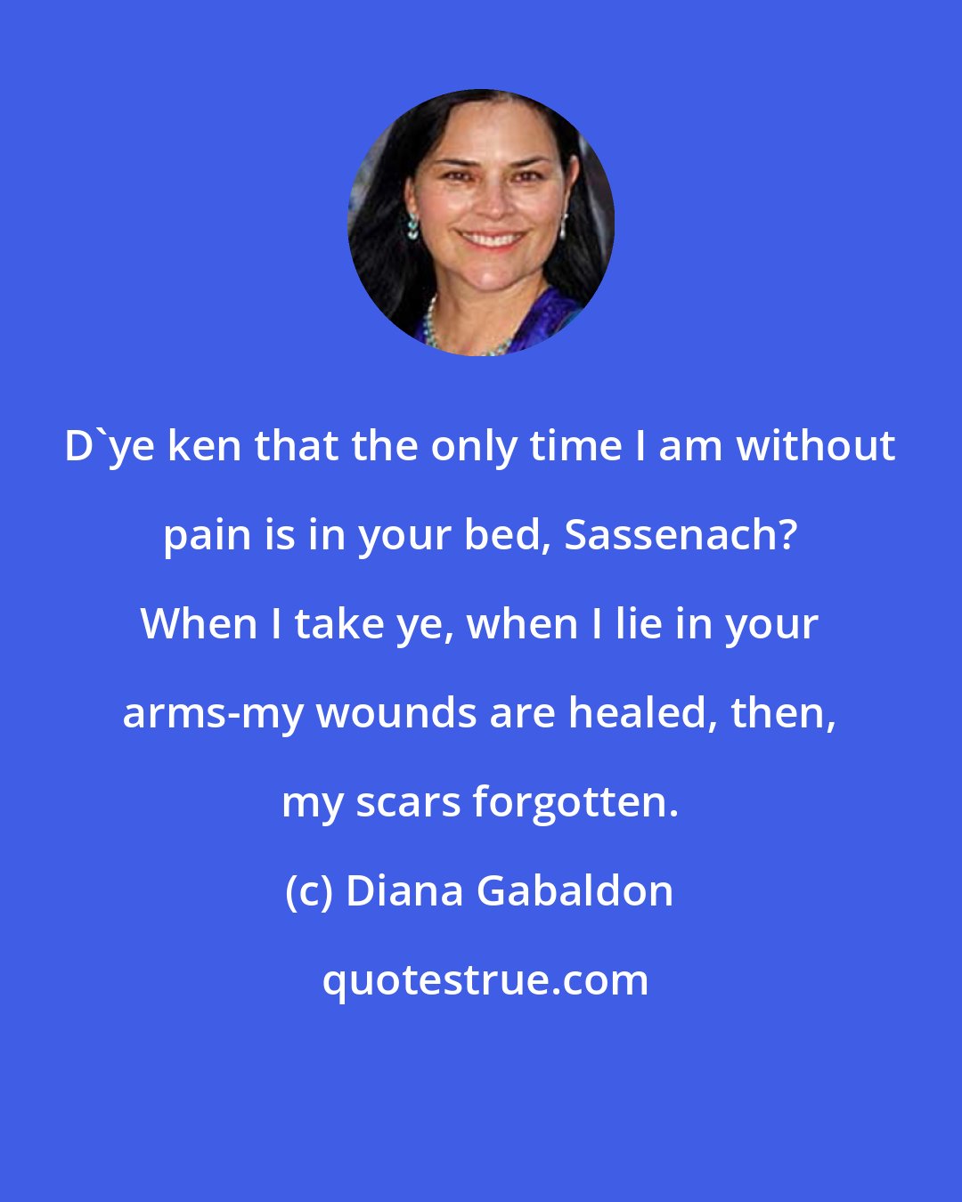 Diana Gabaldon: D'ye ken that the only time I am without pain is in your bed, Sassenach? When I take ye, when I lie in your arms-my wounds are healed, then, my scars forgotten.