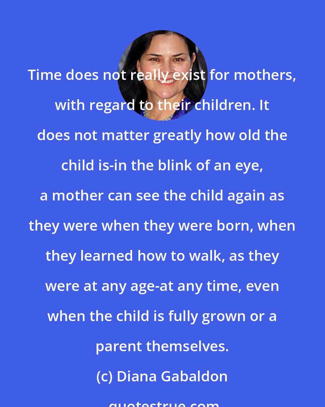 Diana Gabaldon: Time does not really exist for mothers, with regard to their children. It does not matter greatly how old the child is-in the blink of an eye, a mother can see the child again as they were when they were born, when they learned how to walk, as they were at any age-at any time, even when the child is fully grown or a parent themselves.