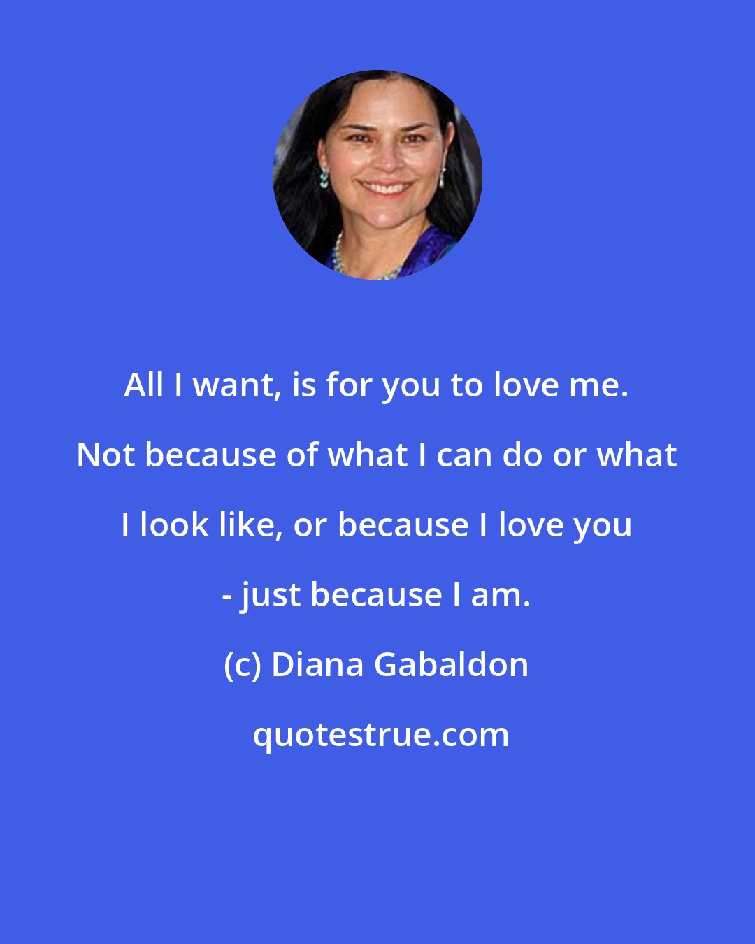 Diana Gabaldon: All I want, is for you to love me. Not because of what I can do or what I look like, or because I love you - just because I am.