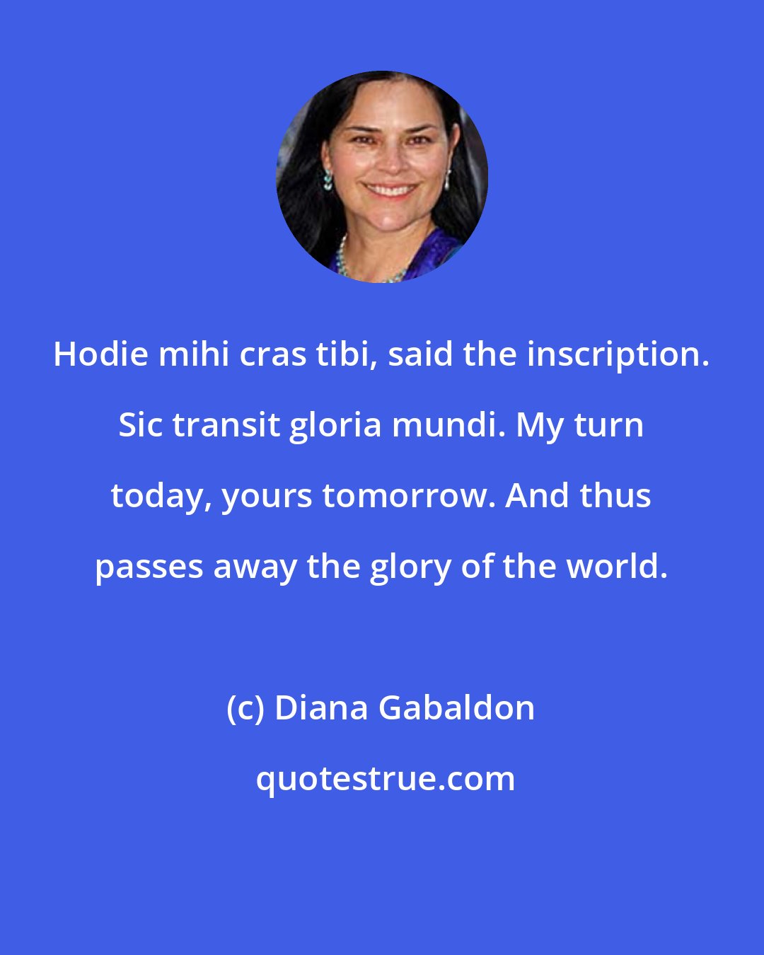 Diana Gabaldon: Hodie mihi cras tibi, said the inscription. Sic transit gloria mundi. My turn today, yours tomorrow. And thus passes away the glory of the world.