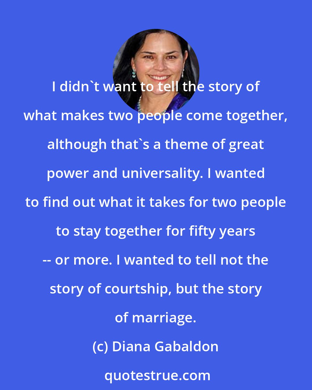 Diana Gabaldon: I didn't want to tell the story of what makes two people come together, although that's a theme of great power and universality. I wanted to find out what it takes for two people to stay together for fifty years -- or more. I wanted to tell not the story of courtship, but the story of marriage.