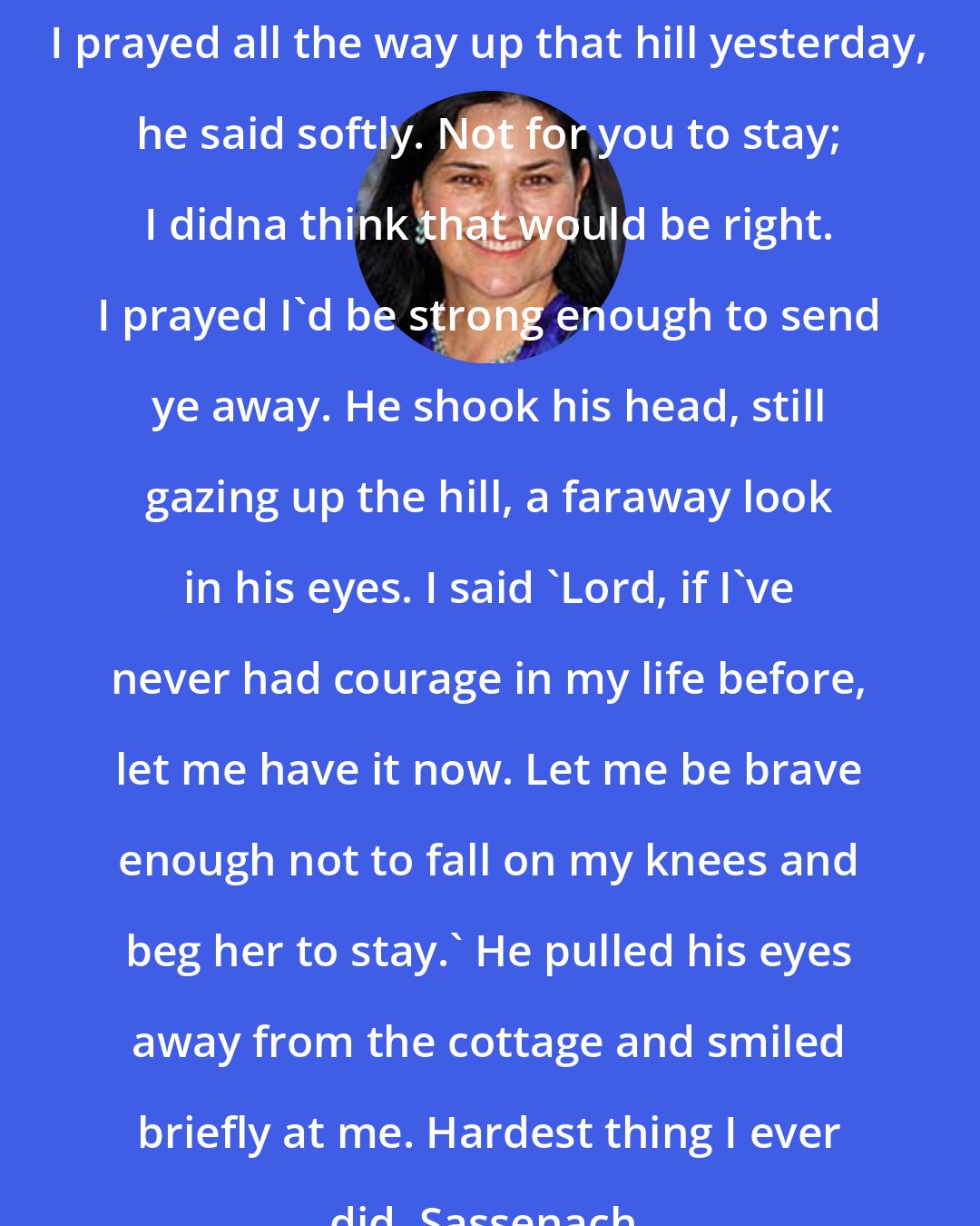 Diana Gabaldon: I prayed all the way up that hill yesterday, he said softly. Not for you to stay; I didna think that would be right. I prayed I'd be strong enough to send ye away. He shook his head, still gazing up the hill, a faraway look in his eyes. I said 'Lord, if I've never had courage in my life before, let me have it now. Let me be brave enough not to fall on my knees and beg her to stay.' He pulled his eyes away from the cottage and smiled briefly at me. Hardest thing I ever did, Sassenach.