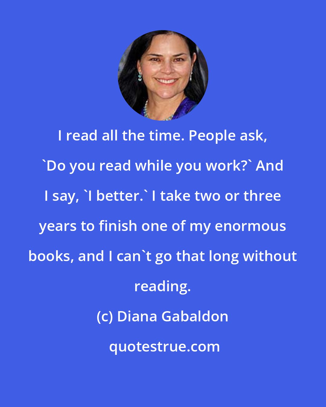 Diana Gabaldon: I read all the time. People ask, 'Do you read while you work?' And I say, 'I better.' I take two or three years to finish one of my enormous books, and I can't go that long without reading.