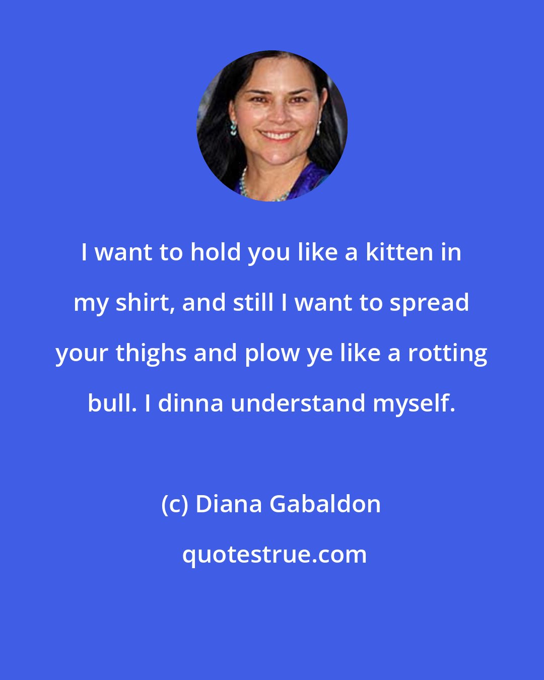 Diana Gabaldon: I want to hold you like a kitten in my shirt, and still I want to spread your thighs and plow ye like a rotting bull. I dinna understand myself.