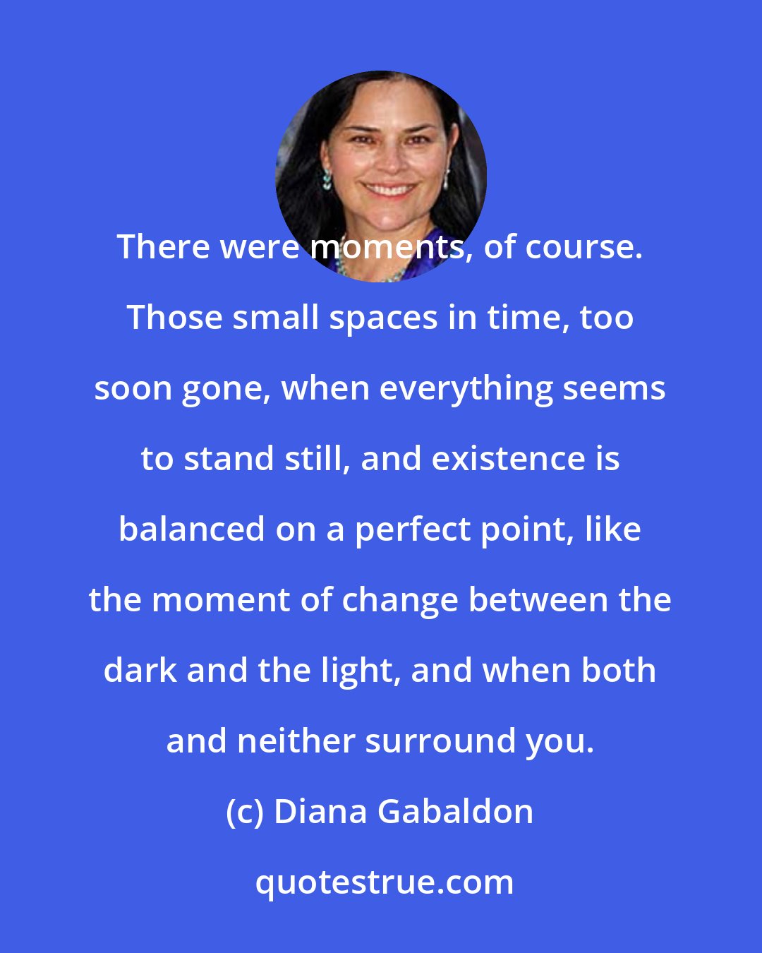 Diana Gabaldon: There were moments, of course. Those small spaces in time, too soon gone, when everything seems to stand still, and existence is balanced on a perfect point, like the moment of change between the dark and the light, and when both and neither surround you.