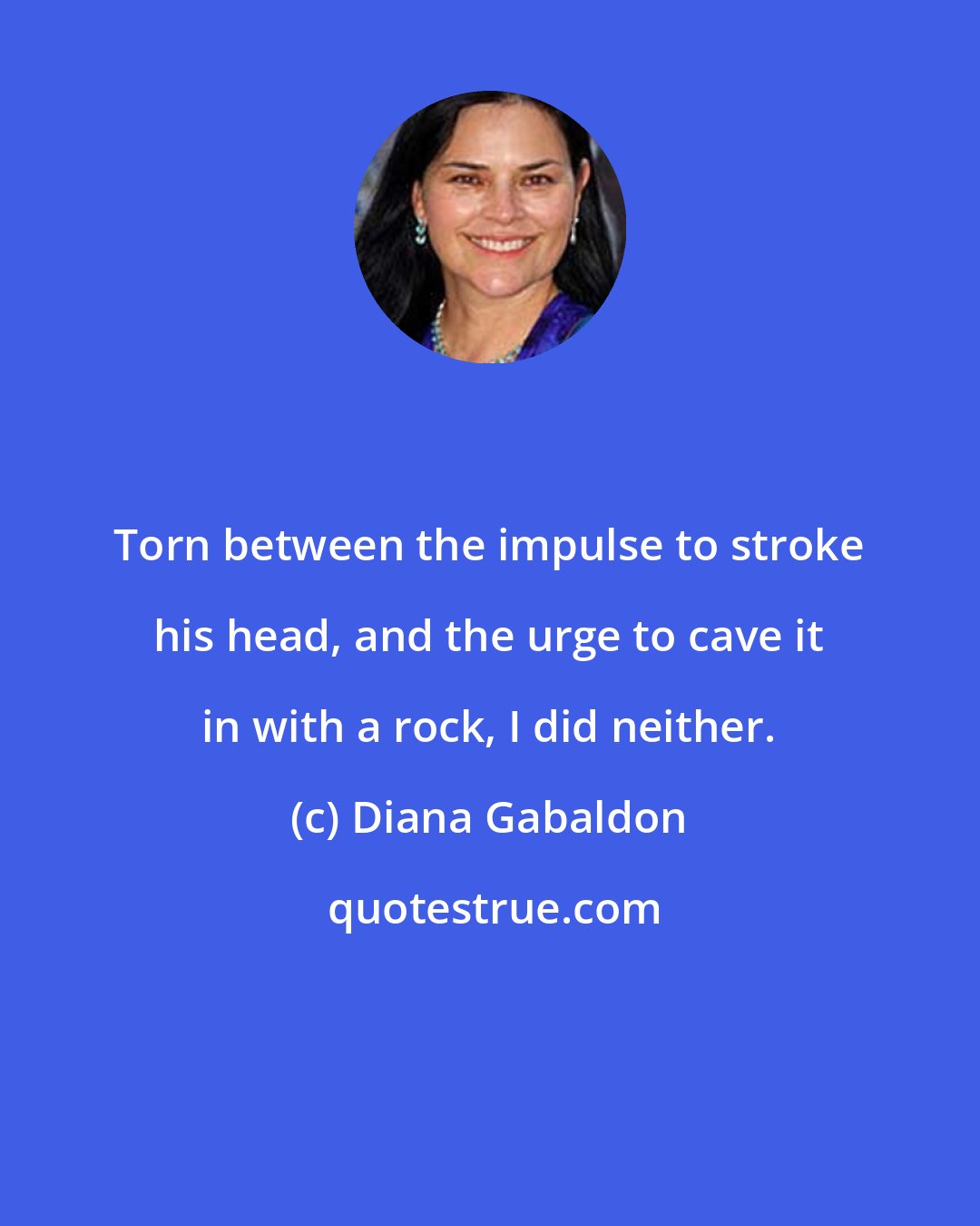 Diana Gabaldon: Torn between the impulse to stroke his head, and the urge to cave it in with a rock, I did neither.