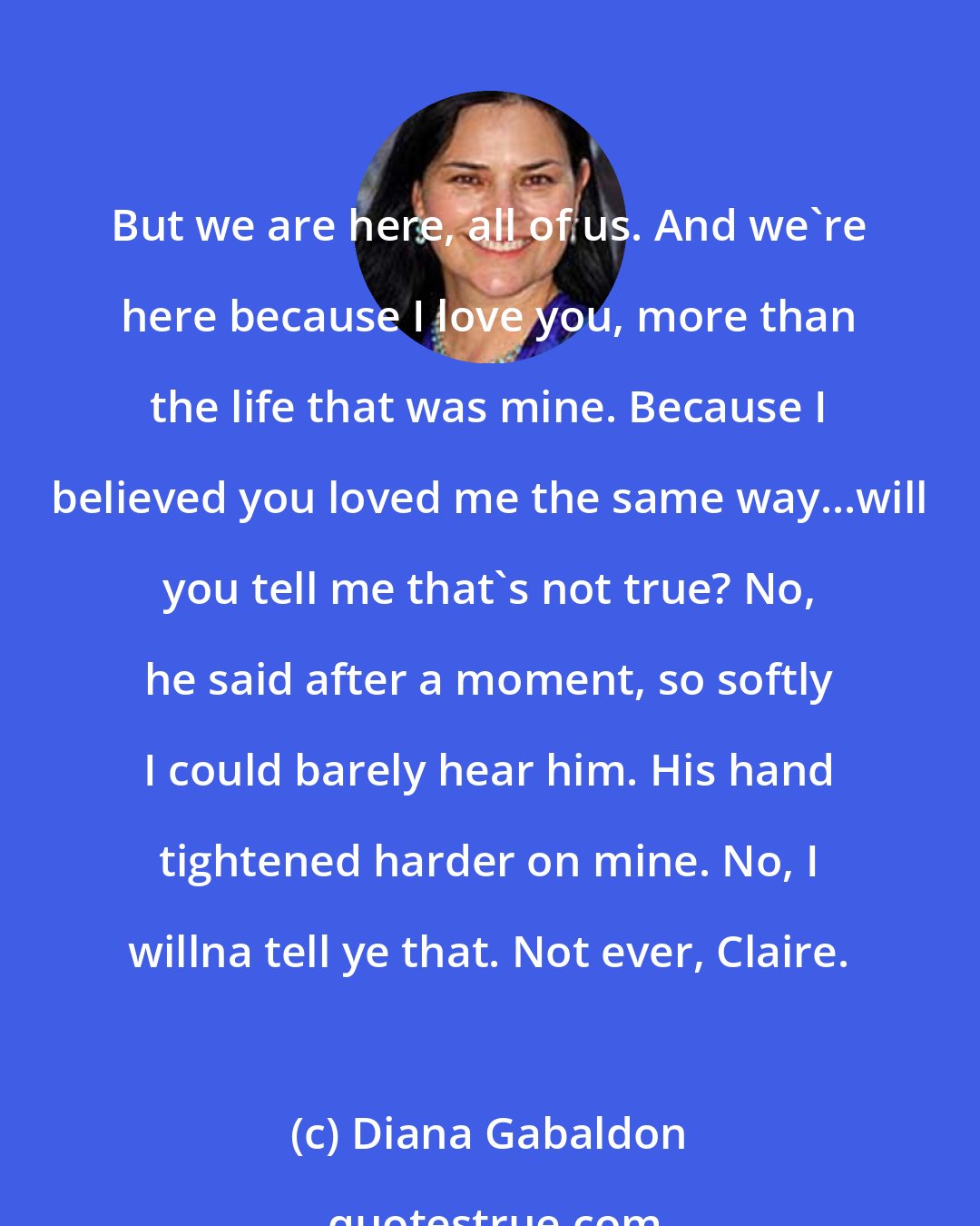 Diana Gabaldon: But we are here, all of us. And we're here because I love you, more than the life that was mine. Because I believed you loved me the same way...will you tell me that's not true? No, he said after a moment, so softly I could barely hear him. His hand tightened harder on mine. No, I willna tell ye that. Not ever, Claire.