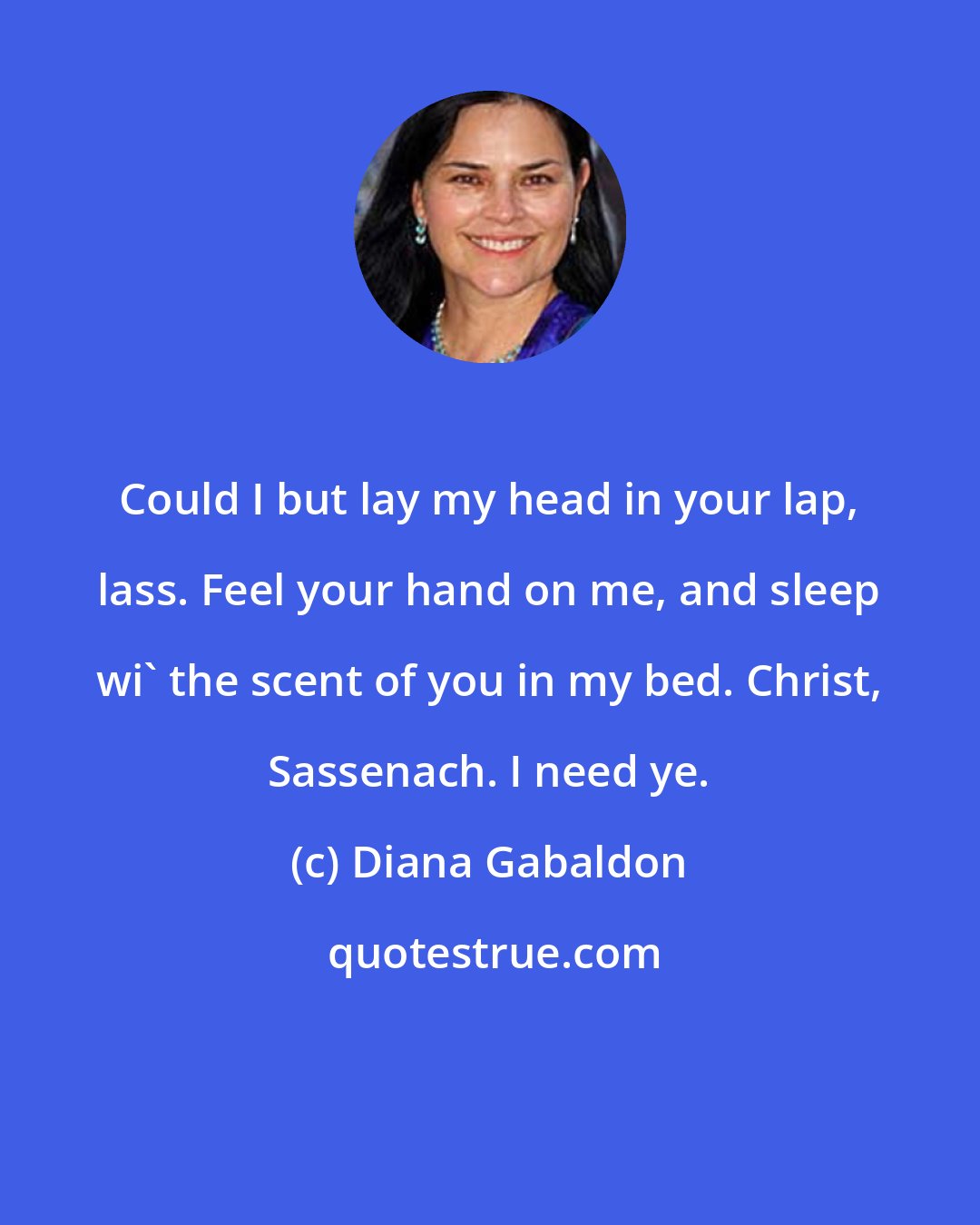 Diana Gabaldon: Could I but lay my head in your lap, lass. Feel your hand on me, and sleep wi' the scent of you in my bed. Christ, Sassenach. I need ye.