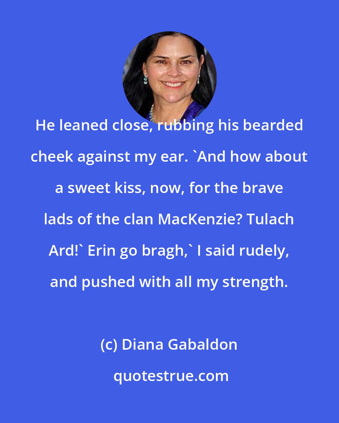 Diana Gabaldon: He leaned close, rubbing his bearded cheek against my ear. 'And how about a sweet kiss, now, for the brave lads of the clan MacKenzie? Tulach Ard!' Erin go bragh,' I said rudely, and pushed with all my strength.