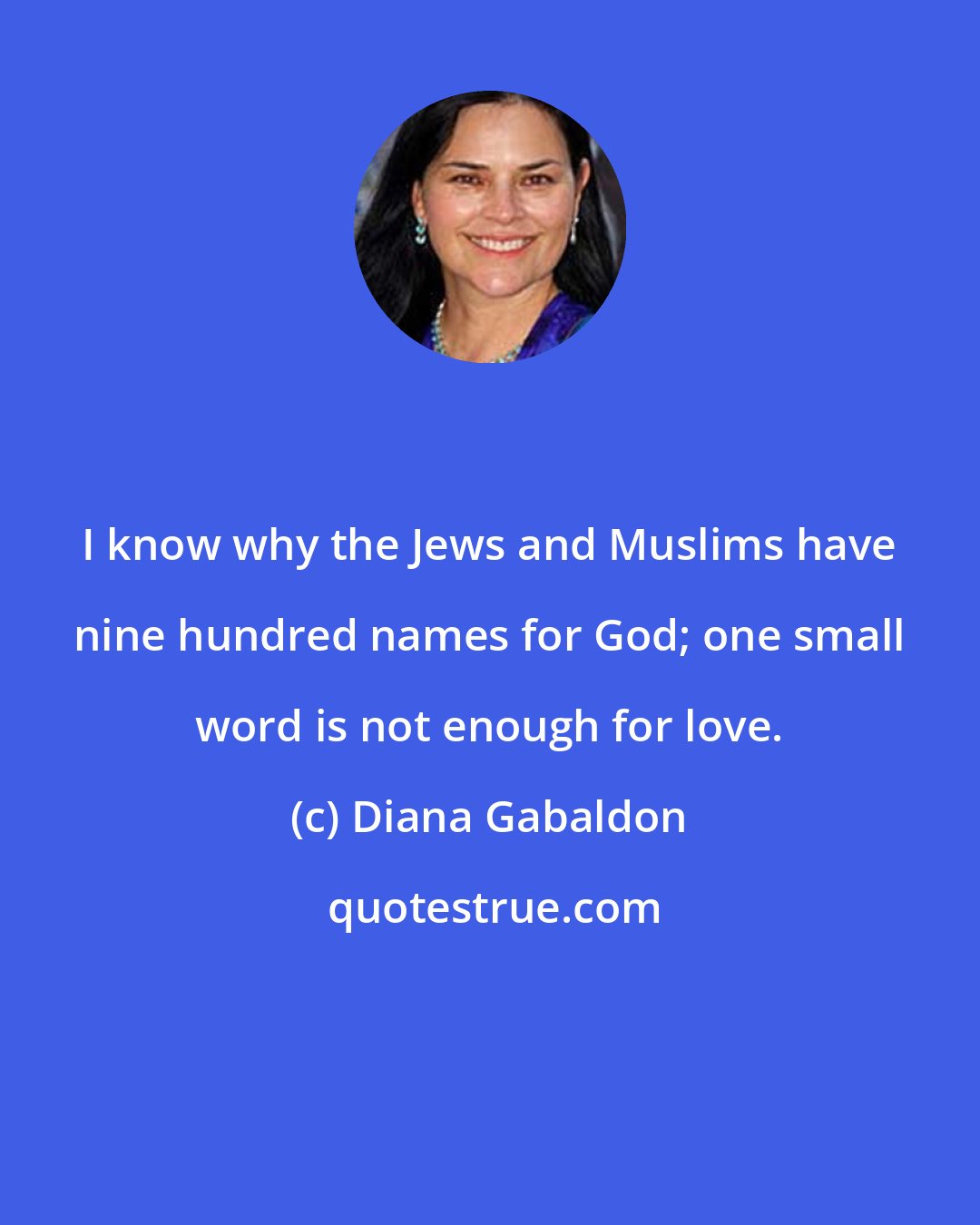 Diana Gabaldon: I know why the Jews and Muslims have nine hundred names for God; one small word is not enough for love.