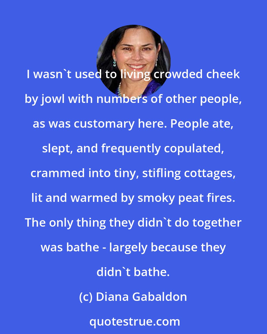 Diana Gabaldon: I wasn't used to living crowded cheek by jowl with numbers of other people, as was customary here. People ate, slept, and frequently copulated, crammed into tiny, stifling cottages, lit and warmed by smoky peat fires. The only thing they didn't do together was bathe - largely because they didn't bathe.