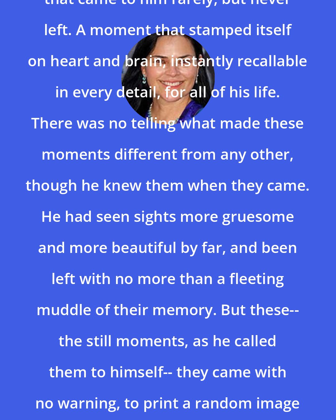 Diana Gabaldon: It was one of those strange moments that came to him rarely, but never left. A moment that stamped itself on heart and brain, instantly recallable in every detail, for all of his life. There was no telling what made these moments different from any other, though he knew them when they came. He had seen sights more gruesome and more beautiful by far, and been left with no more than a fleeting muddle of their memory. But these-- the still moments, as he called them to himself-- they came with no warning, to print a random image of the most common things inside his brain, indelible.