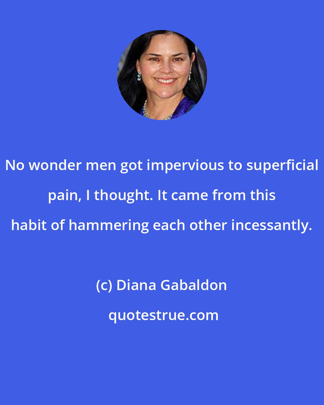 Diana Gabaldon: No wonder men got impervious to superficial pain, I thought. It came from this habit of hammering each other incessantly.