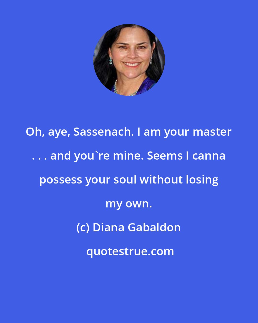 Diana Gabaldon: Oh, aye, Sassenach. I am your master . . . and you're mine. Seems I canna possess your soul without losing my own.