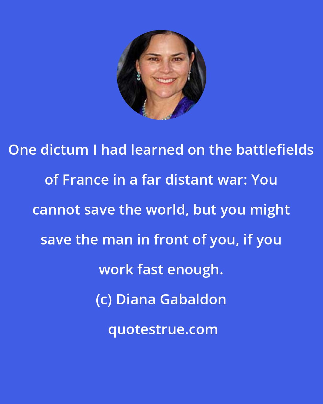 Diana Gabaldon: One dictum I had learned on the battlefields of France in a far distant war: You cannot save the world, but you might save the man in front of you, if you work fast enough.