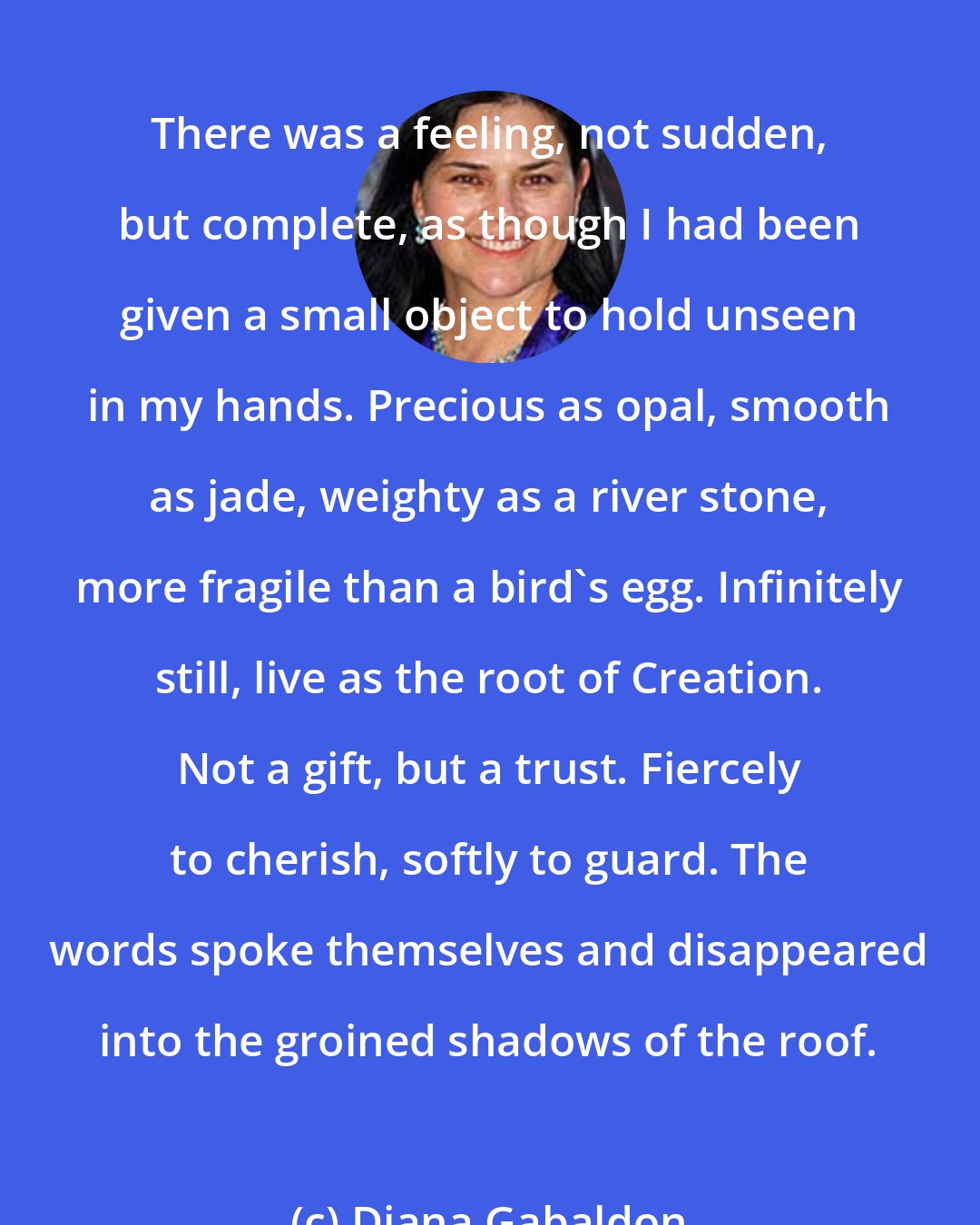 Diana Gabaldon: There was a feeling, not sudden, but complete, as though I had been given a small object to hold unseen in my hands. Precious as opal, smooth as jade, weighty as a river stone, more fragile than a bird's egg. Infinitely still, live as the root of Creation. Not a gift, but a trust. Fiercely to cherish, softly to guard. The words spoke themselves and disappeared into the groined shadows of the roof.