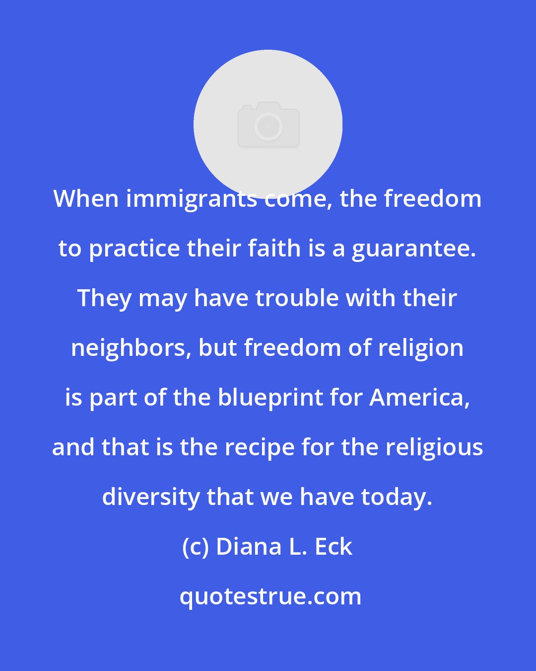 Diana L. Eck: When immigrants come, the freedom to practice their faith is a guarantee. They may have trouble with their neighbors, but freedom of religion is part of the blueprint for America, and that is the recipe for the religious diversity that we have today.