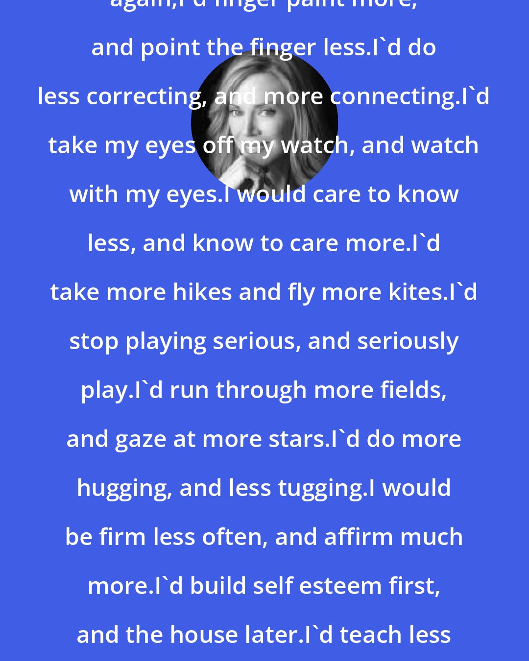 Diana Loomans: If I had my child to raise all over again,I'd finger paint more, and point the finger less.I'd do less correcting, and more connecting.I'd take my eyes off my watch, and watch with my eyes.I would care to know less, and know to care more.I'd take more hikes and fly more kites.I'd stop playing serious, and seriously play.I'd run through more fields, and gaze at more stars.I'd do more hugging, and less tugging.I would be firm less often, and affirm much more.I'd build self esteem first, and the house later.I'd teach less about the love of power, and more about the power of love.