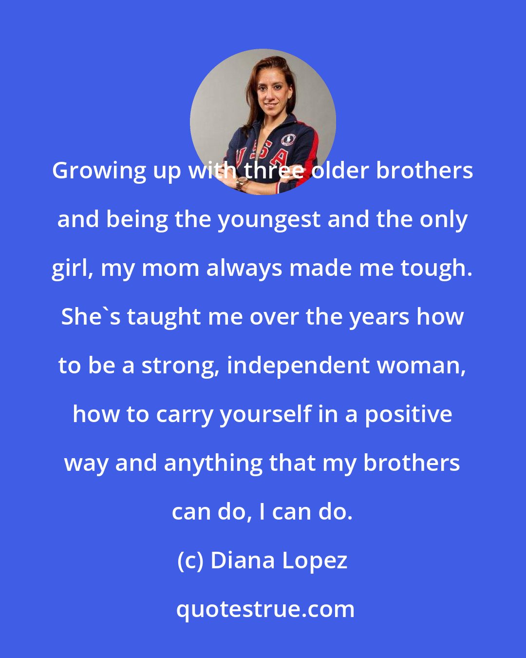 Diana Lopez: Growing up with three older brothers and being the youngest and the only girl, my mom always made me tough. She's taught me over the years how to be a strong, independent woman, how to carry yourself in a positive way and anything that my brothers can do, I can do.