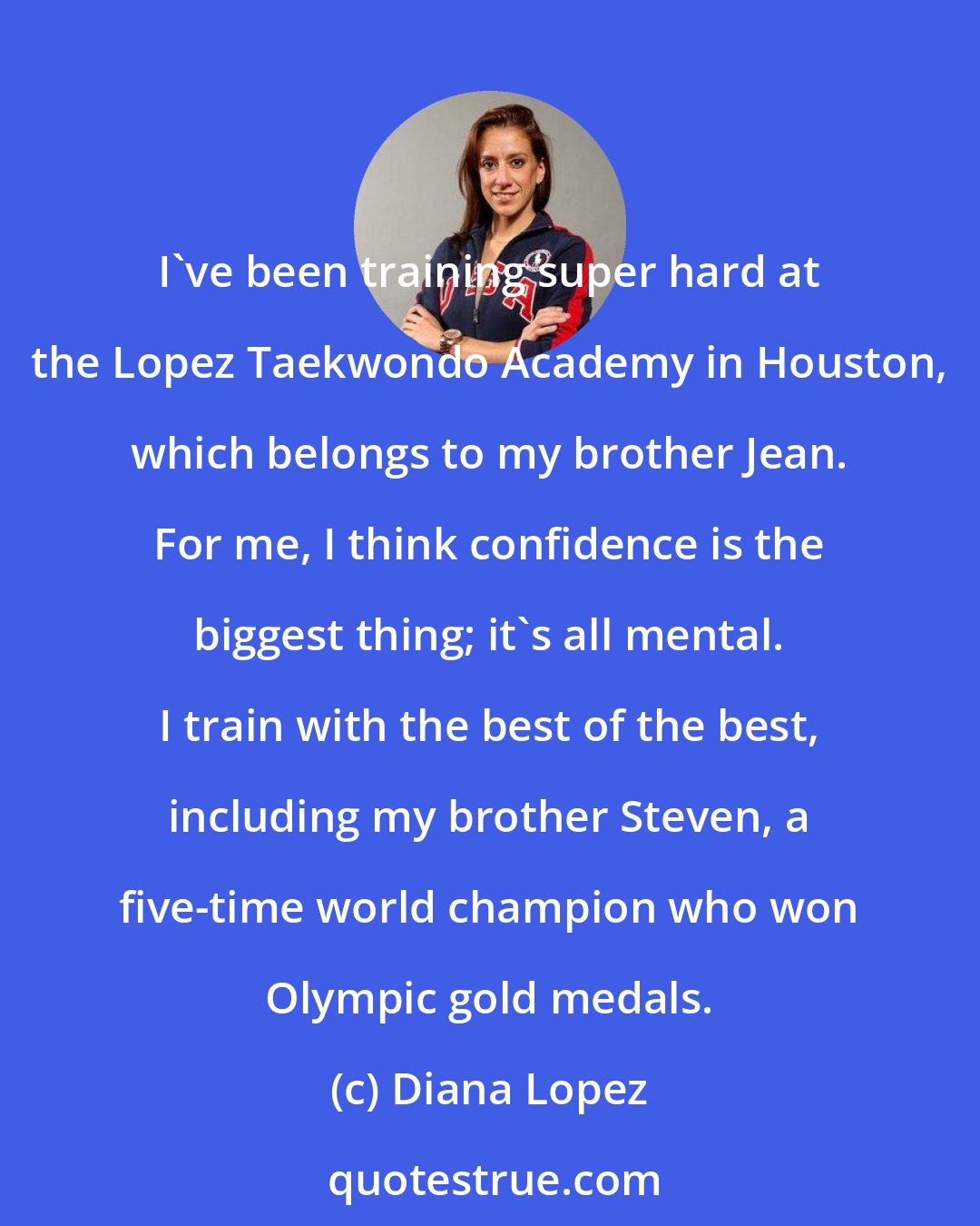 Diana Lopez: I've been training super hard at the Lopez Taekwondo Academy in Houston, which belongs to my brother Jean. For me, I think confidence is the biggest thing; it's all mental. I train with the best of the best, including my brother Steven, a five-time world champion who won Olympic gold medals.