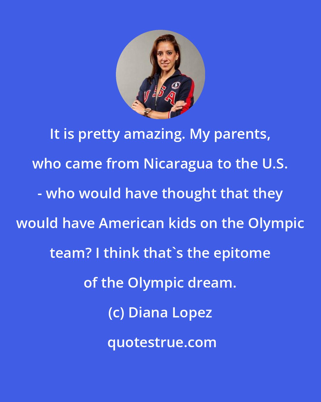 Diana Lopez: It is pretty amazing. My parents, who came from Nicaragua to the U.S. - who would have thought that they would have American kids on the Olympic team? I think that's the epitome of the Olympic dream.