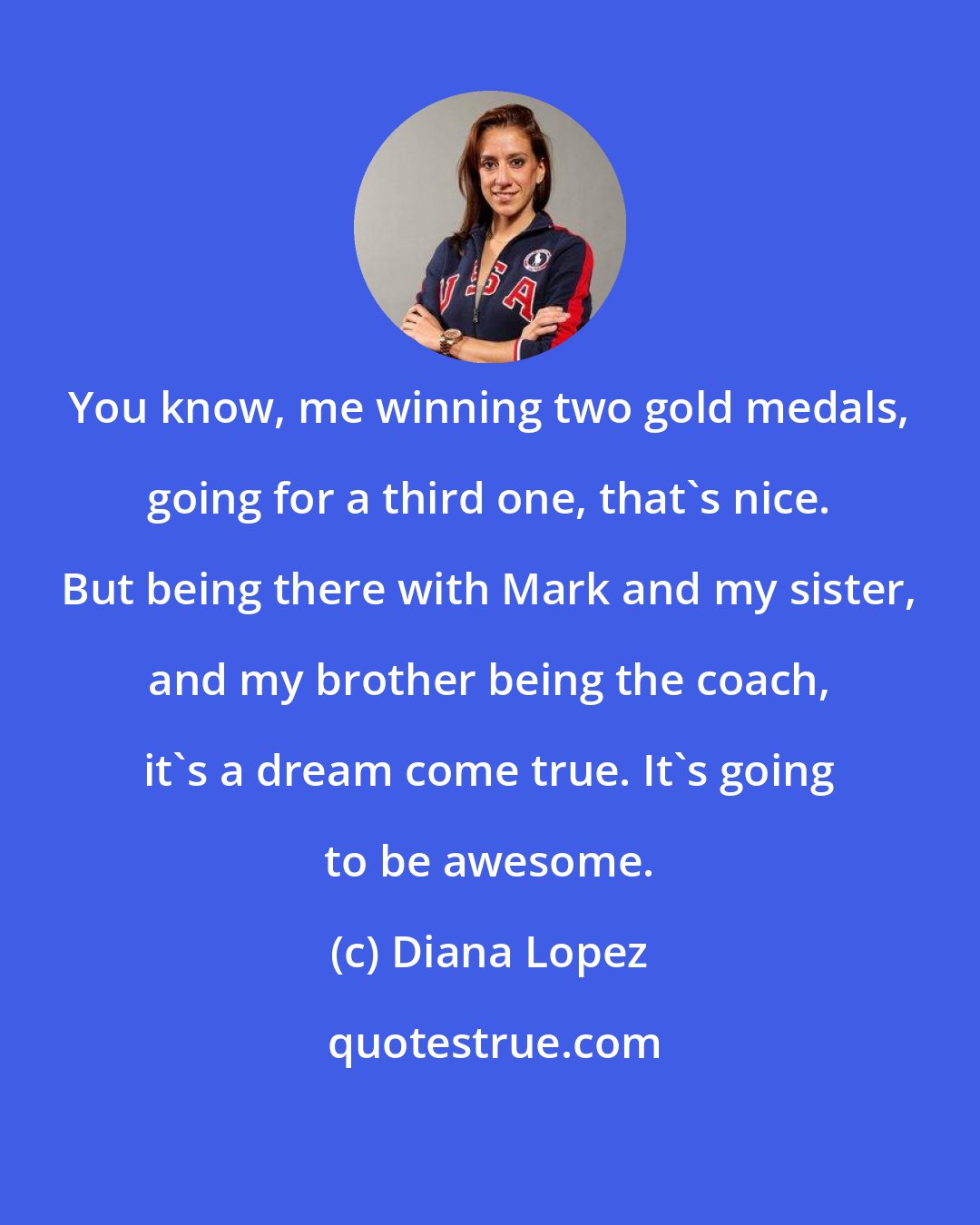 Diana Lopez: You know, me winning two gold medals, going for a third one, that's nice. But being there with Mark and my sister, and my brother being the coach, it's a dream come true. It's going to be awesome.