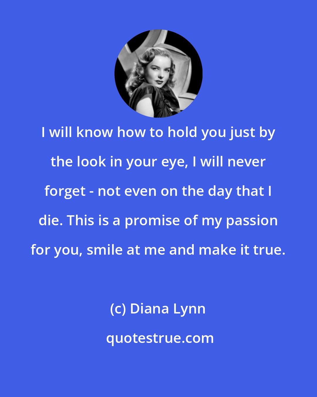 Diana Lynn: I will know how to hold you just by the look in your eye, I will never forget - not even on the day that I die. This is a promise of my passion for you, smile at me and make it true.