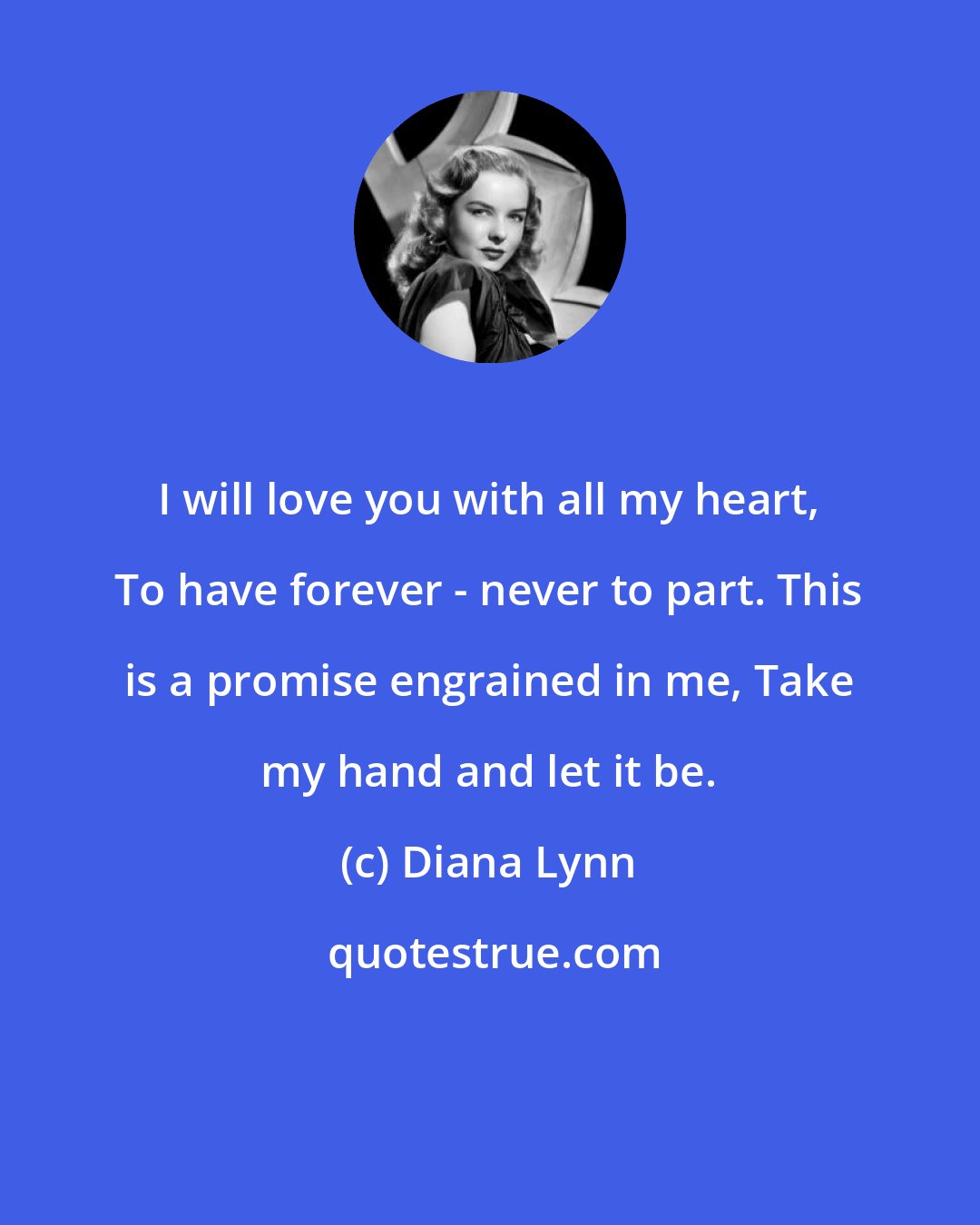Diana Lynn: I will love you with all my heart, To have forever - never to part. This is a promise engrained in me, Take my hand and let it be.