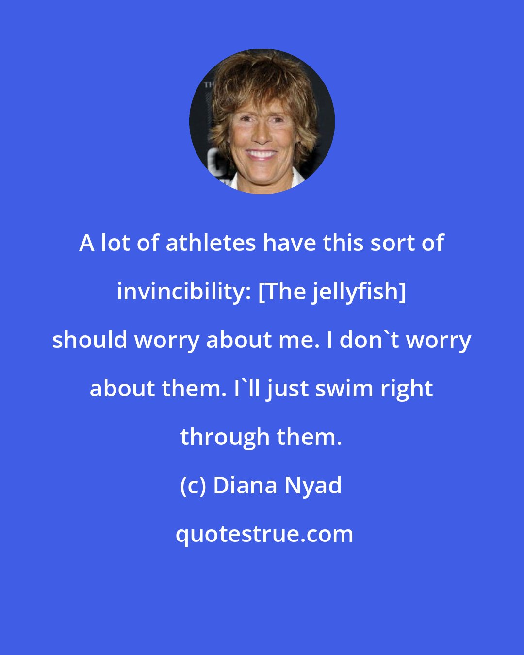 Diana Nyad: A lot of athletes have this sort of invincibility: [The jellyfish] should worry about me. I don't worry about them. I'll just swim right through them.